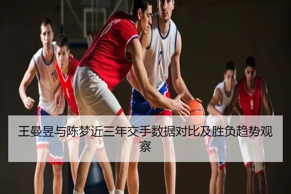 王曼昱与陈梦近三年交手数据对比及胜负趋势观察